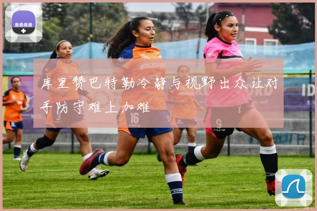 库里赞巴特勒冷静与视野出众让对手防守难上加难