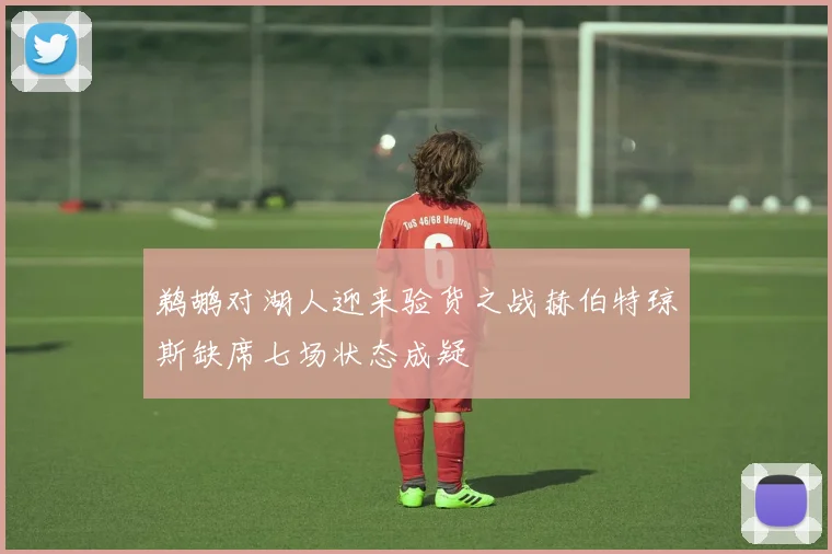 鹈鹕对湖人迎来验货之战赫伯特琼斯缺席七场状态成疑