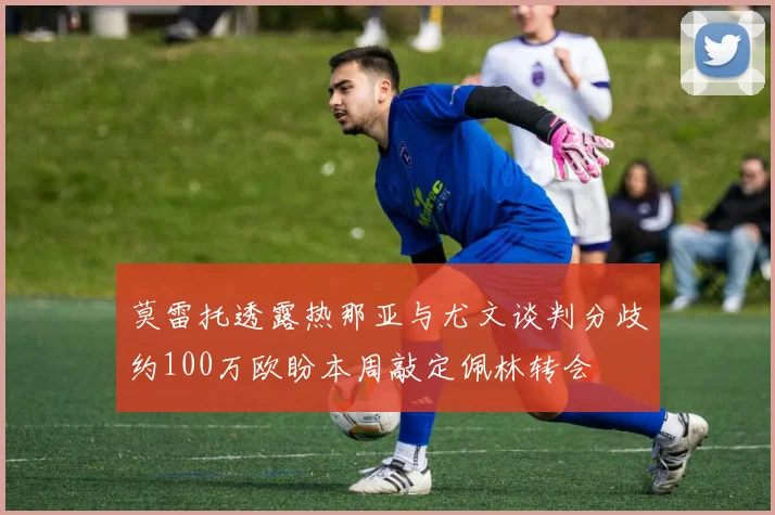 莫雷托透露热那亚与尤文谈判分歧约100万欧盼本周敲定佩林转会