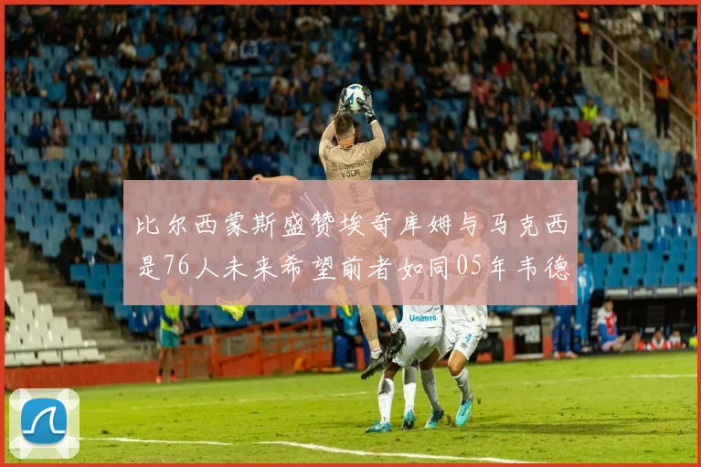 比尔西蒙斯盛赞埃奇库姆与马克西是76人未来希望前者如同05年韦德
