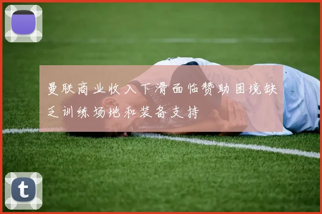 曼联商业收入下滑面临赞助困境缺乏训练场地和装备支持