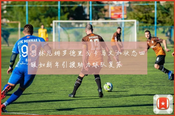 贝林厄姆罗德里戈卡马文加状态回暖如新年引援助力球队复苏