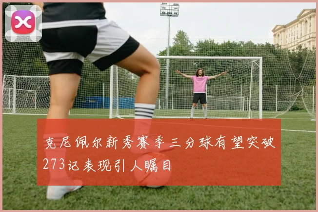 克尼佩尔新秀赛季三分球有望突破273记表现引人瞩目