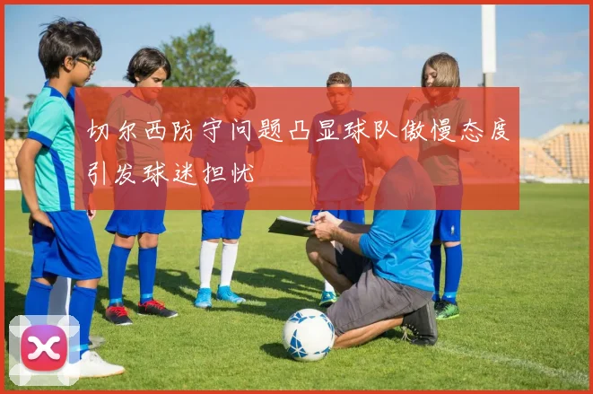 切尔西防守问题凸显球队傲慢态度引发球迷担忧
