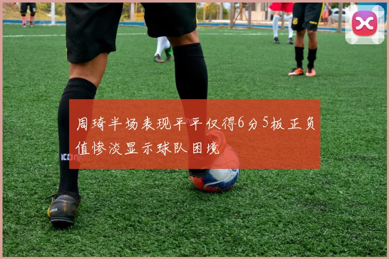 周琦半场表现平平仅得6分5板正负值惨淡显示球队困境