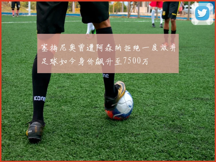 塞梅尼奥曾遭阿森纳拒绝一度放弃足球如今身价飙升至7500万