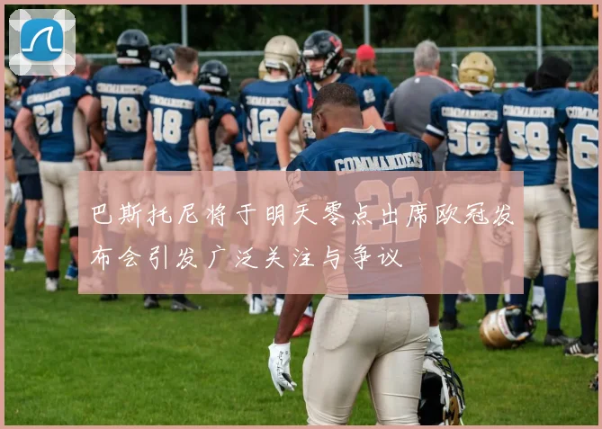 巴斯托尼将于明天零点出席欧冠发布会引发广泛关注与争议