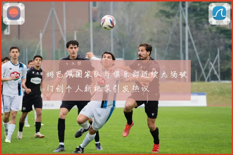 姆巴佩国家队与俱乐部连续九场破门创个人新纪录引发热议