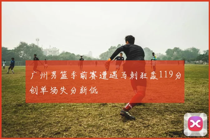 广州男篮季前赛遭遇马刺狂轰119分创单场失分新低