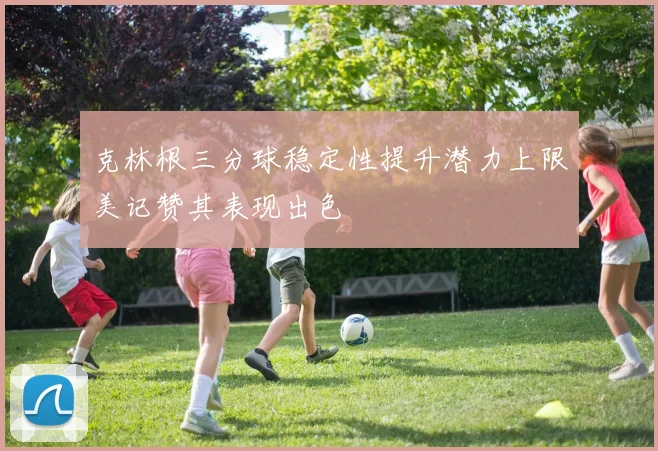 克林根三分球稳定性提升潜力上限美记赞其表现出色