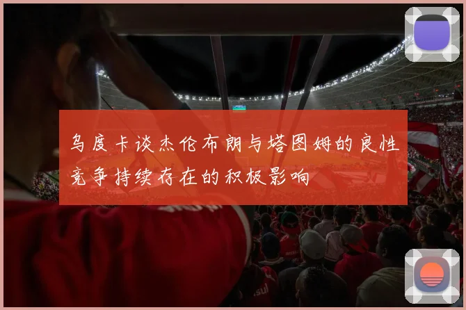 乌度卡谈杰伦布朗与塔图姆的良性竞争持续存在的积极影响
