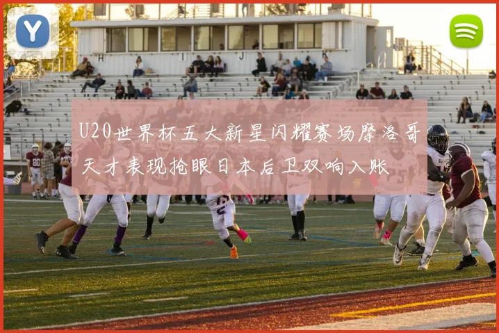 U20世界杯五大新星闪耀赛场摩洛哥天才表现抢眼日本后卫双响入账