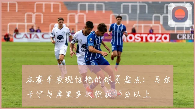 本赛季表现惊艳的球员盘点：马尔卡宁与库里多次斩获45分以上