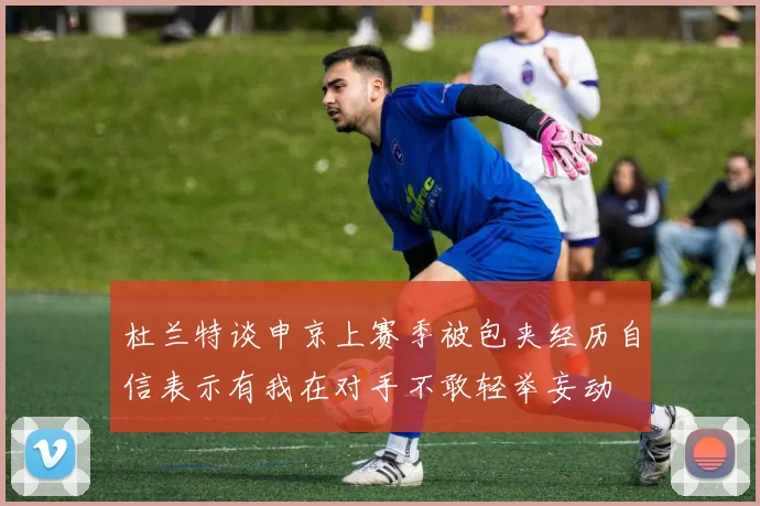 杜兰特谈申京上赛季被包夹经历自信表示有我在对手不敢轻举妄动