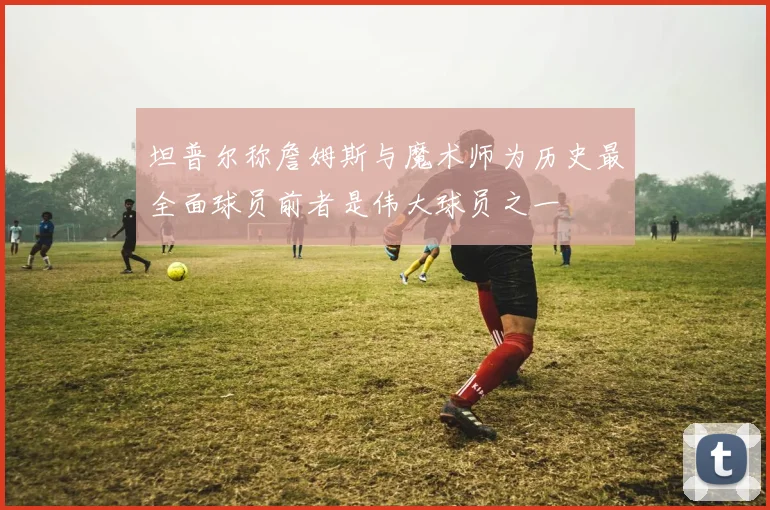 坦普尔称詹姆斯与魔术师为历史最全面球员前者是伟大球员之一