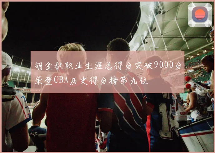 胡金秋职业生涯总得分突破9000分荣登CBA历史得分榜第九位