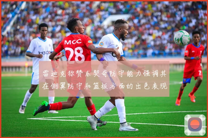 雷迪克称赞东契奇防守能力强调其在侧翼防守和篮板方面的出色表现