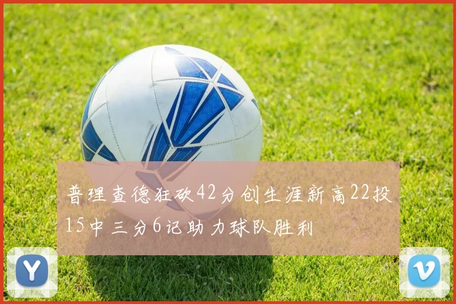 普理查德狂砍42分创生涯新高22投15中三分6记助力球队胜利