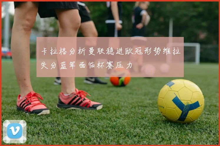 卡拉格分析曼联稳进欧冠形势维拉失分蓝军面临杯赛压力