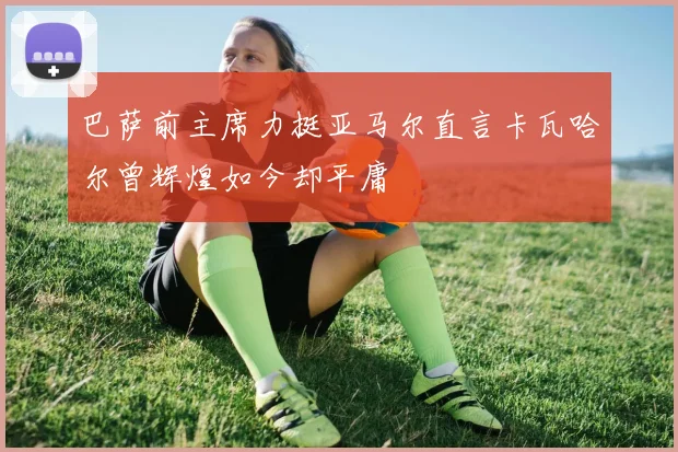 巴萨前主席力挺亚马尔直言卡瓦哈尔曾辉煌如今却平庸