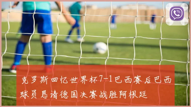 克罗斯回忆世界杯7-1巴西赛后巴西球员恳请德国决赛战胜阿根廷