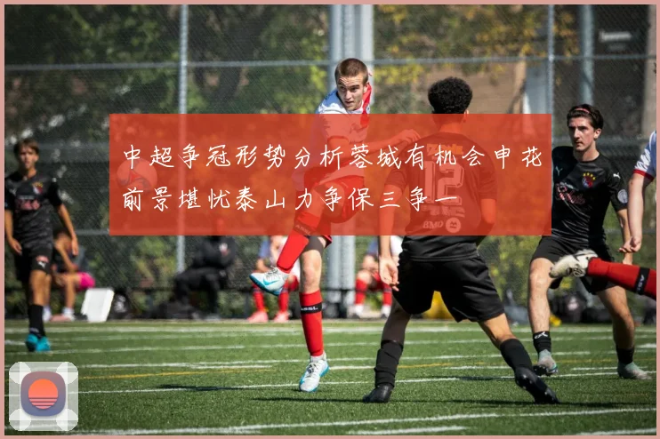 中超争冠形势分析蓉城有机会申花前景堪忧泰山力争保三争一