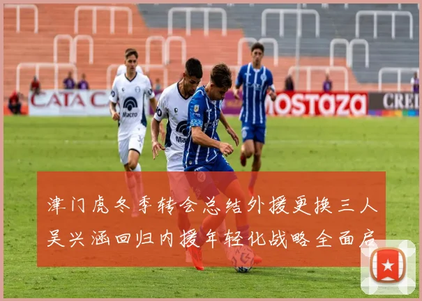 津门虎冬季转会总结外援更换三人吴兴涵回归内援年轻化战略全面启动