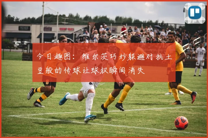 今日趣图：维尔茨巧妙躲避对抗土豆般的传球让球权瞬间消失