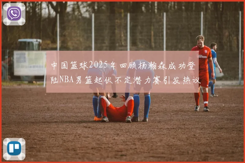 中国篮球2025年回顾杨瀚森成功登陆NBA男篮起伏不定潜力赛引发热议与争论