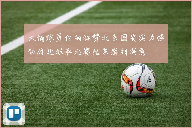 大埔球员伦纳称赞北京国安实力强劲对进球和比赛结果感到满意