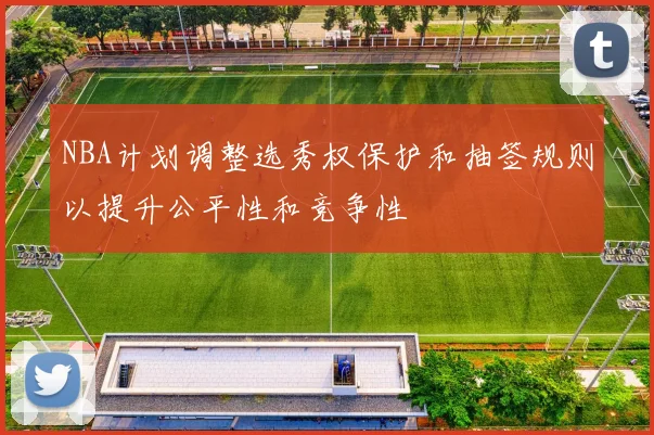 NBA计划调整选秀权保护和抽签规则以提升公平性和竞争性