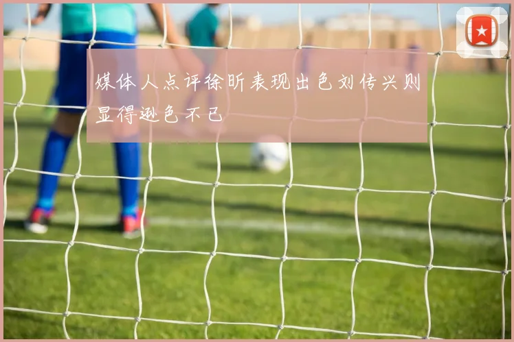 媒体人点评徐昕表现出色刘传兴则显得逊色不已