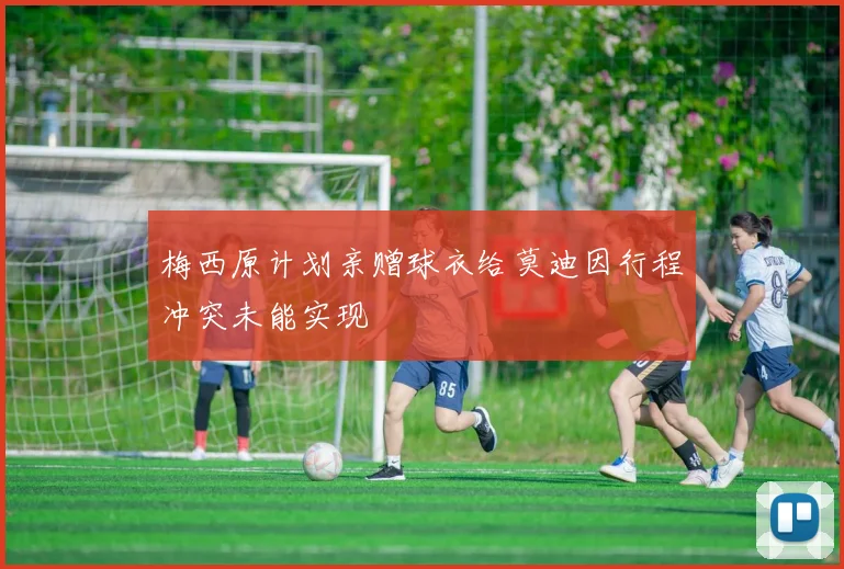 梅西原计划亲赠球衣给莫迪因行程冲突未能实现
