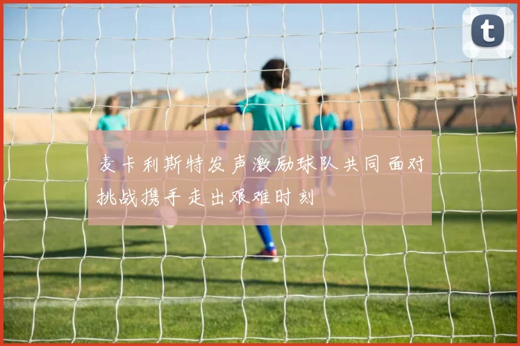麦卡利斯特发声激励球队共同面对挑战携手走出艰难时刻