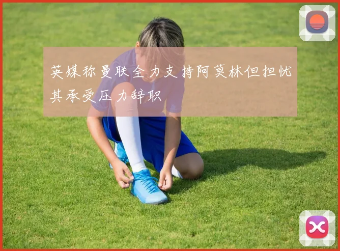 英媒称曼联全力支持阿莫林但担忧其承受压力辞职
