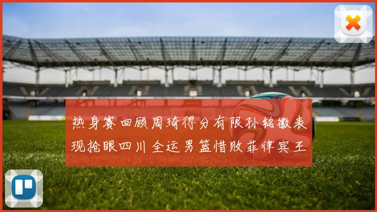 热身赛回顾周琦得分有限孙铭徽表现抢眼四川全运男篮惜败菲律宾王牌队