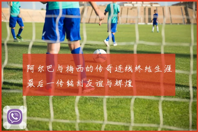 阿尔巴与梅西的传奇连线终结生涯最后一传铭刻友谊与辉煌