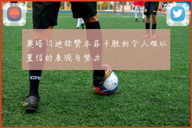奥塔门迪称赞本菲卡胜利令人难以置信的表现与努力