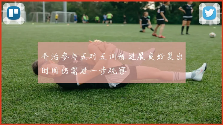 乔治参与五对五训练进展良好复出时间仍需进一步观察