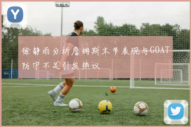 徐静雨分析詹姆斯末节表现与GOAT防守不足引发热议