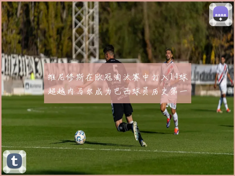 维尼修斯在欧冠淘汰赛中打入14球超越内马尔成为巴西球员历史第一人