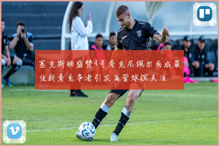 塞克斯顿盛赞4号秀克尼佩尔或成最佳新秀竞争者引发高管球探关注